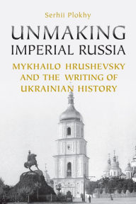 Title: Unmaking Imperial Russia: Mykhailo Hrushevsky and the Writing of Ukrainian History, Author: Serhii Plokhy