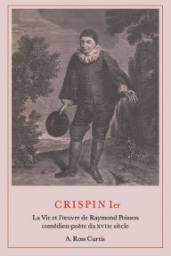 Title: Crispin Ier: La Vie et l'ouvre de Raymond Poisson comédien-poète du XVIIe siècle, Author: A. Ross Curtis