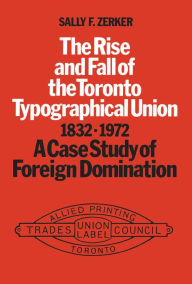 Title: The Rise and Fall of the Toronto Typographical Union, 1832-1972: A Case Study of Foreign Domination, Author: Sally Zerker