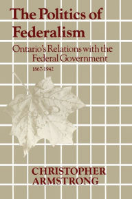 Title: The Politics of Federalism: Ontario's Relations with the Federal Government. 1867-1942, Author: Chris Armstrong