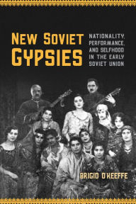 Title: New Soviet Gypsies: Nationality, Performance, and Selfhood in the Early Soviet Union, Author: Brigid O'Keeffe