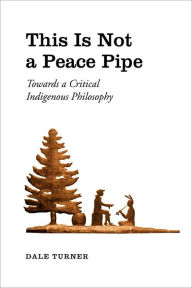 Title: This Is Not a Peace Pipe: Towards a Critical Indigenous Philosophy, Author: Dale Turner