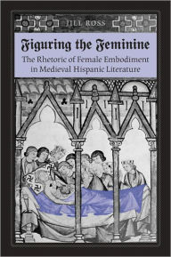 Title: Figuring the Feminine: The Rhetoric of Female Embodiment in Medieval Hispanic Literature, Author: Jill Ross
