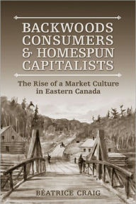 Title: Backwoods Consumers and Homespun Capitalists: The Rise of a Market Culture in Eastern Canada, Author: Beatrice Craig