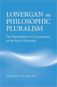 Title: Lonergan on Philosophic Pluralism: The Polymorphism of Conciousness as the Key to Philosophy, Author: Gerard Walmsley
