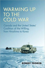 Title: Warming Up to the Cold War: Canada and the United States' Coalition of the Willing, from Hiroshima to Korea, Author: Robert Teigrob