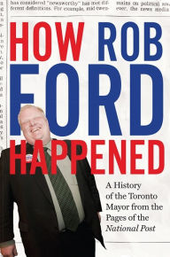 Title: How Rob Ford Happened: A History of the Toronto Mayor from the Pages of the National Post, Author: The National Post