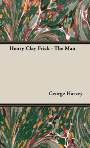 Title: Henry Clay Frick - The Man, Author: George Harvey Sir