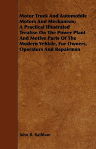 Title: Motor Truck And Automobile Motors And Mechanism; A Practical Illustrated Treatise On The Power Plant And Motive Parts Of The Modern Vehicle, For Owners, Operators And Repairmen, Author: John B Rathbun