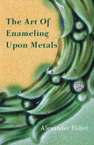 Title: The Art Of Enameling Upon Metals, Author: Alexander Fisher