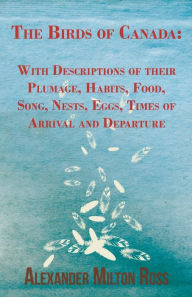 Title: The Birds of Canada: With Descriptions of their Plumage, Habits, Food, Song, Nests, Eggs, Times of Arrival and Departure, Author: Alexander Milton Ross