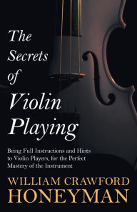 Title: The Secrets of Violin Playing - Being Full Instructions and Hints to Violin Players, for the Perfect Mastery of the Instrument, Author: William Crawford Honeyman