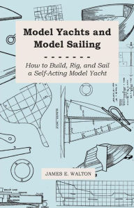 Title: Model Yachts and Model Sailing - How to Build, Rig, and Sail a Self-Acting Model Yacht, Author: James E Walton Dr