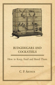 Title: Budgerigars and Cockatiels - How to Keep, Feed and Breed Them, Author: C P Arthur