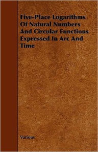 Five-Place Logarithms Of Natural Numbers And Circular Functions Expressed In Arc And Time