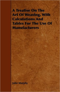 Title: A Treatise On The Art Of Weaving, With Calculations And Tables For The Use Of Manufacturers, Author: John Murphy