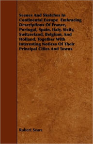 Scenes And Sketches In Continental Europe Embracing Descriptions Of France, Portugal, Spain, Italy, Sicily, Switzerland, Belgium, And Holland, Together With Interesting Notices Of Their Principal Cities And Towns