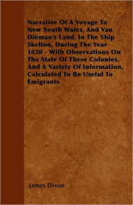 Title: Narrative Of A Voyage To New South Wales, And Van Dieman's Land, In The Ship Skelton, During The Year 1820 - With Observations On The State Of These Colonies, And A Variety Of Information, Calculated To Be Useful To Emigrants, Author: James Dixon