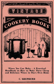 Title: Wines You Can Make - A Practical Handbook on How to Make These Cheap and Delicious Wines in One's Own Home, Author: C Shepherd