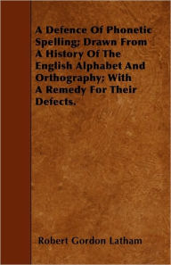 A Defence of Phonetic Spelling; Drawn from a History of the English Alphabet and Orthography; With a Remedy for Their Defects.