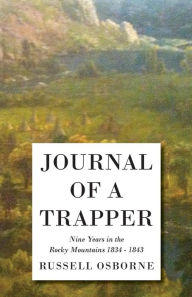 Title: Journal of a Trapper - Nine Years in the Rocky Mountains 1834-1843: Being a General Description of the Country, Climate, Rivers, Lakes, Mountains, and a View of the Life Led by a Hunter in Those Regions, Author: Osborne Russell
