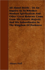 All About Devils - Or An Inquiry As To Whether Modern Spiritualism And Other Great Reforms Come From His Satanic Majesty And His Subordinates In The Kingdom Of Darkness