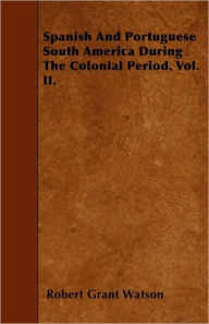 Title: Spanish And Portuguese South America During The Colonial Period. Vol. II., Author: Robert Grant Watson