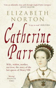 Title: Catherine Parr: Wife, widow, mother, survivor, the story of the last queen of Henry VIII, Author: Elizabeth Norton