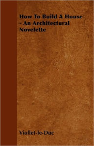 Title: How to Build a House - An Architectural Novelette, Author: Eugene Emmanuel Viollet-Le-Duc