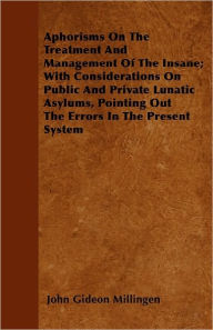 Aphorisms On The Treatment And Management Of The Insane; With Considerations On Public And Private Lunatic Asylums, Pointing Out The Errors In The Present System