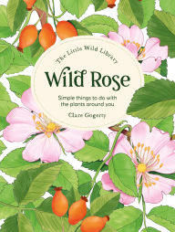 Title: The Little Wild Library: Wild Rose: Simple things to do with the plants around you., Author: Clare Gogerty