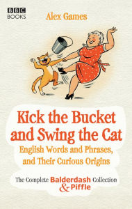 Title: Kick the Bucket and Swing the Cat: The Complete Balderdash & Piffle Collection of English Words, and Their Curious Origins, Author: Alex Games