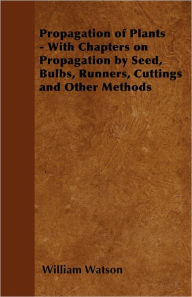 Title: Propagation of Plants - With Chapters on Propagation by Seed, Bulbs, Runners, Cuttings and Other Methods, Author: William Watson