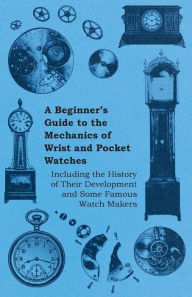 Title: A Beginner's Guide to the Mechanics of Wrist and Pocket Watches - Including the History of Their Development and Some Famous Watch Makers, Author: Anon