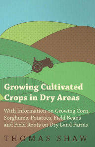 Title: Growing Cultivated Crops in Dry Areas - With Information on Growing Corn, Sorghums, Potatoes, Field Beans and Field Roots on Dry Land Farms, Author: Thomas Shaw Bar