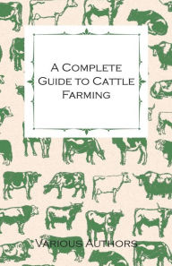Title: A Complete Guide to Cattle Farming - A Collection of Articles on Housing, Feeding, Breeding, Health and Other Aspects of Keeping Cattle, Author: Various