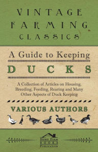 A Guide to Keeping Ducks - A Collection of Articles on Housing, Breeding, Feeding, Rearing and Many Other Aspects of Duck Keeping