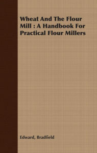 Title: Wheat And The Flour Mill : A Handbook For Practical Flour Millers, Author: Edward Bradfield