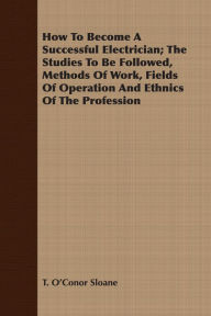 Title: How To Become A Successful Electrician; The Studies To Be Followed, Methods Of Work, Fields Of Operation And Ethnics Of The Profession, Author: T. O'Conor Sloane