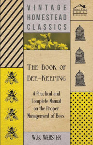 Title: The Book of Bee-Keeping - A Practical and Complete Manual on the Proper Management of Bees, Author: W. B. Webster