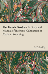 Title: The French Garden - A Diary and Manual of Intensive Cultivation or Market Gardening, Author: C. D. McKay