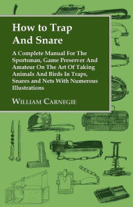 Title: How to Trap and Snare - A Complete Manual for the Sportsman, Game Preserver and Amateur on the Art of Taking Animals and Birds in Traps, Snares and Nets with Numerous Illustrations, Author: William Carnegie