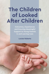 Title: The Children of Looked After Children: Outcomes, Experiences and Ensuring Meaningful Support to Young Parents In and Leaving Care, Author: Louise Roberts