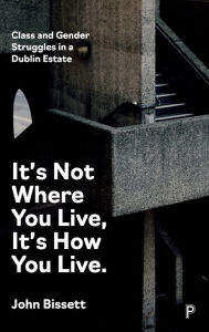 Title: It's Not Where You Live, It's How You Live: Class and Gender Struggles in a Dublin Estate, Author: John Bissett