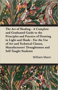 Title: The Art of Shading - A Complete and Graduated Guide to the Principles and Practice of Drawing in Light and Shade - For the Use of Art and Technical Classes, Manufacturers' Draughtsmen and Self-Taught Students, Author: William Mann