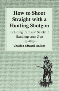 Title: How to Shoot Straight with a Hunting Shotgun - Including Care and Safety in Handling Your Gun, Author: Charles Edward Walker