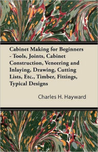 Title: Cabinet Making for Beginners - Tools, Joints, Cabinet Construction, Veneering and Inlaying, Drawing, Cutting Lists, Etc., Timber, Fittings, Typical Designs, Author: Charles H Hayward
