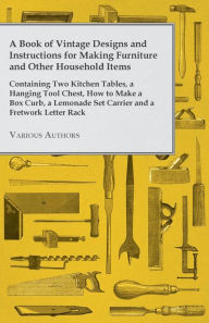 Title: A Book of Vintage Designs and Instructions for Making Furniture and Other Household Items - Containing Two Kitchen Tables, a Hanging Tool Chest, How to Make a Box Curb, a Lemonade Set Carrier and a Fretwork Letter Rack, Author: Various Authors