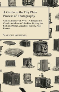 Title: A Guide to the Dry Plate Process of Photography - Camera Series Vol. XVII.;A Selection of Classic Articles on Collodion, Drying, the Bath and Other Aspects of the Dry Plate Process, Author: Various