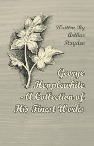 Title: George Hepplewhite - A Collection of His Finest Works, Author: Arthur Hayden